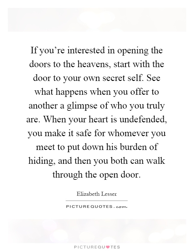 If you're interested in opening the doors to the heavens, start with the door to your own secret self. See what happens when you offer to another a glimpse of who you truly are. When your heart is undefended, you make it safe for whomever you meet to put down his burden of hiding, and then you both can walk through the open door Picture Quote #1
