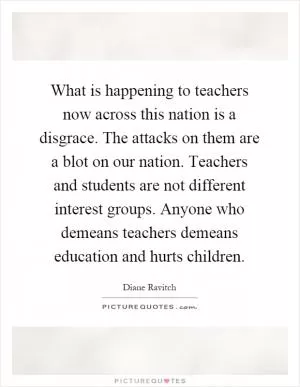 What is happening to teachers now across this nation is a disgrace. The attacks on them are a blot on our nation. Teachers and students are not different interest groups. Anyone who demeans teachers demeans education and hurts children Picture Quote #1