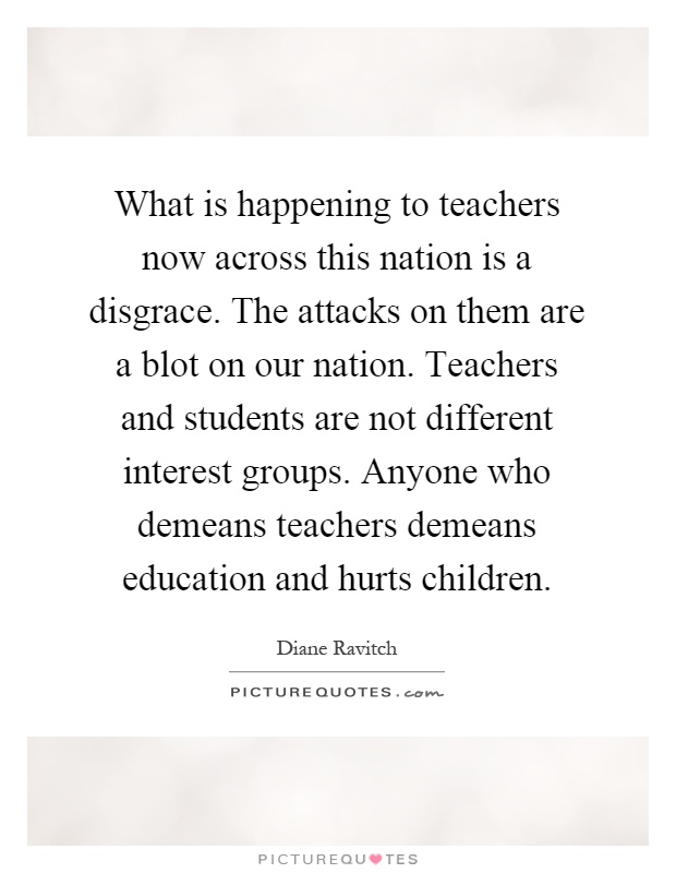 What is happening to teachers now across this nation is a disgrace. The attacks on them are a blot on our nation. Teachers and students are not different interest groups. Anyone who demeans teachers demeans education and hurts children Picture Quote #1