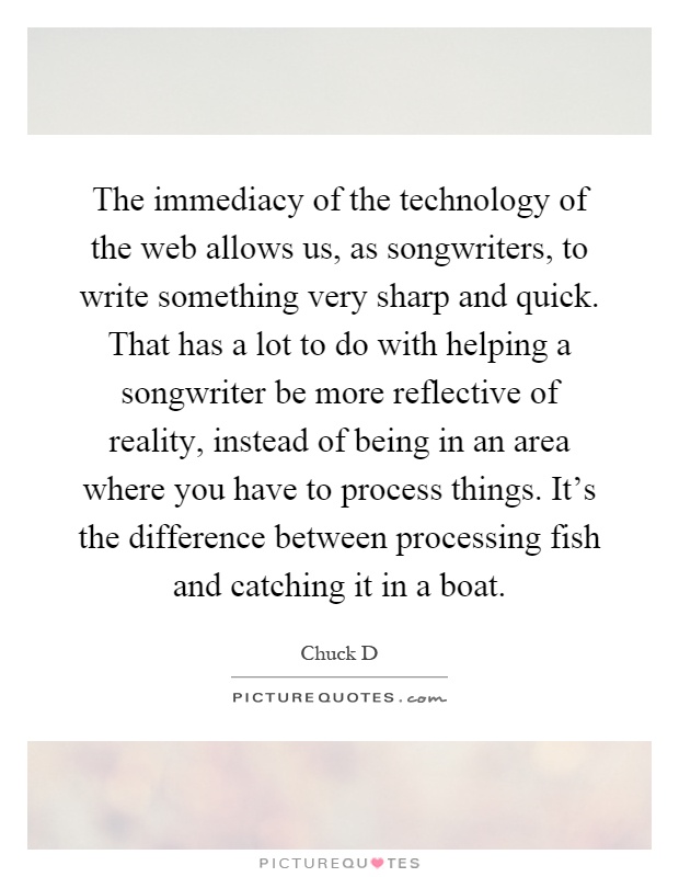 The immediacy of the technology of the web allows us, as songwriters, to write something very sharp and quick. That has a lot to do with helping a songwriter be more reflective of reality, instead of being in an area where you have to process things. It's the difference between processing fish and catching it in a boat Picture Quote #1