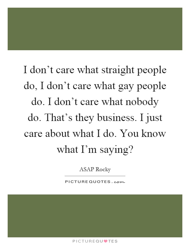 I don't care what straight people do, I don't care what gay people do. I don't care what nobody do. That's they business. I just care about what I do. You know what I'm saying? Picture Quote #1