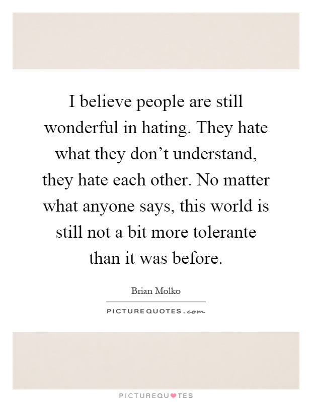 I believe people are still wonderful in hating. They hate what they don't understand, they hate each other. No matter what anyone says, this world is still not a bit more tolerante than it was before Picture Quote #1