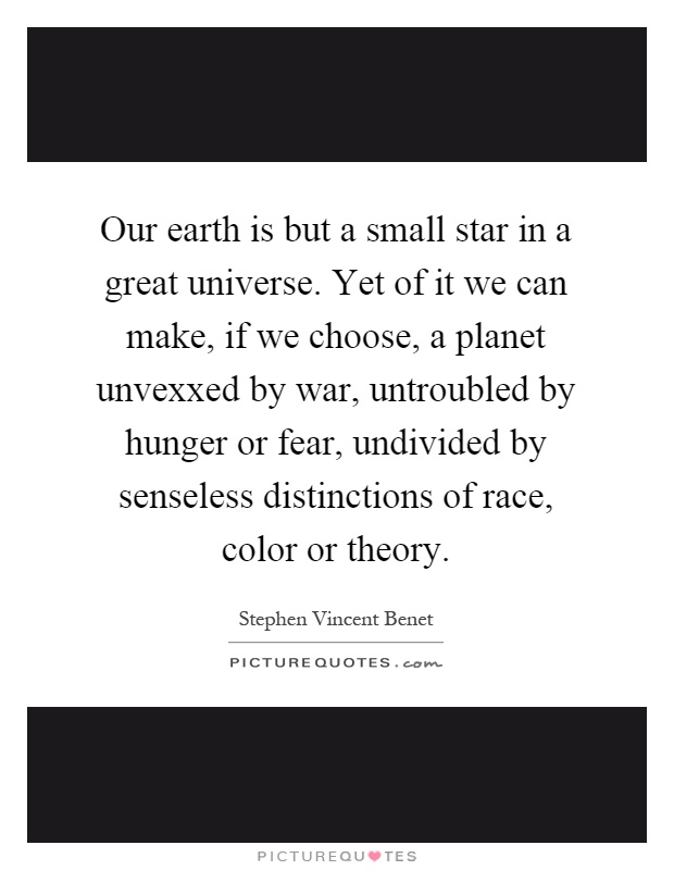 Our earth is but a small star in a great universe. Yet of it we can make, if we choose, a planet unvexxed by war, untroubled by hunger or fear, undivided by senseless distinctions of race, color or theory Picture Quote #1