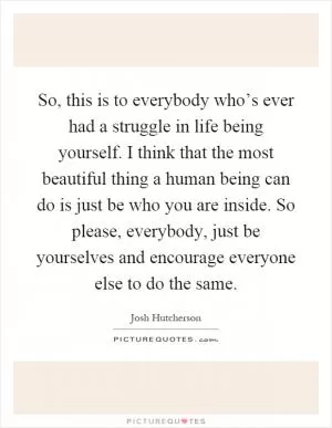 So, this is to everybody who’s ever had a struggle in life being yourself. I think that the most beautiful thing a human being can do is just be who you are inside. So please, everybody, just be yourselves and encourage everyone else to do the same Picture Quote #1