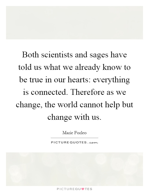 Both scientists and sages have told us what we already know to be true in our hearts: everything is connected. Therefore as we change, the world cannot help but change with us Picture Quote #1