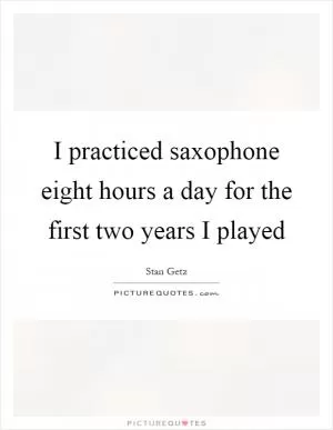 I practiced saxophone eight hours a day for the first two years I played Picture Quote #1