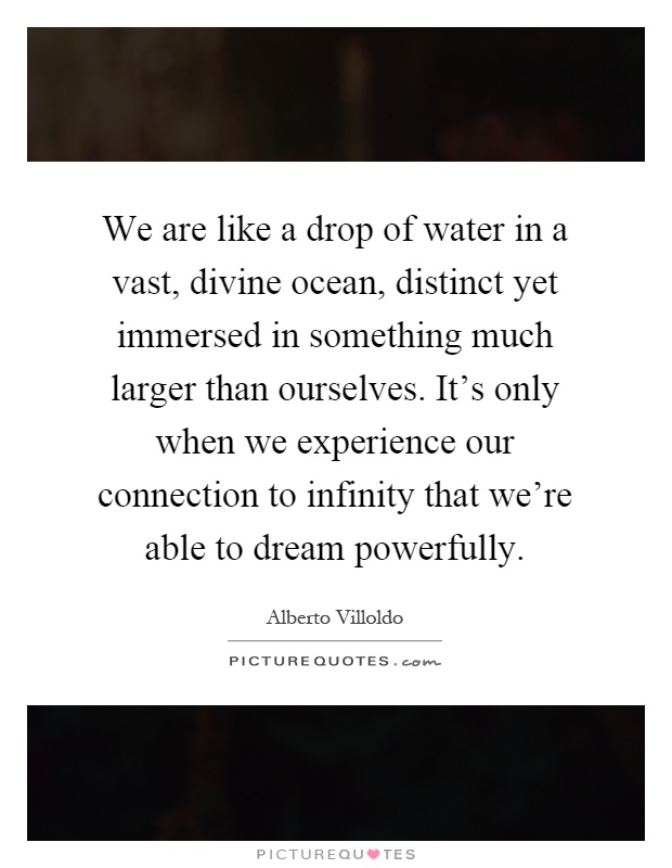 We are like a drop of water in a vast, divine ocean, distinct yet immersed in something much larger than ourselves. It's only when we experience our connection to infinity that we're able to dream powerfully Picture Quote #1
