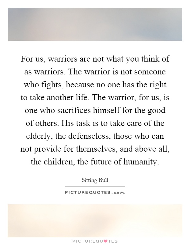 For us, warriors are not what you think of as warriors. The warrior is not someone who fights, because no one has the right to take another life. The warrior, for us, is one who sacrifices himself for the good of others. His task is to take care of the elderly, the defenseless, those who can not provide for themselves, and above all, the children, the future of humanity Picture Quote #1
