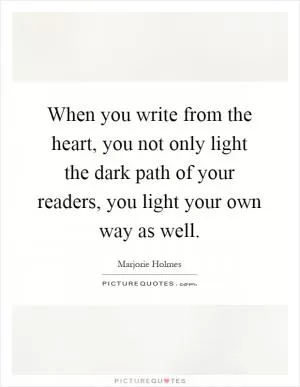 When you write from the heart, you not only light the dark path of your readers, you light your own way as well Picture Quote #1