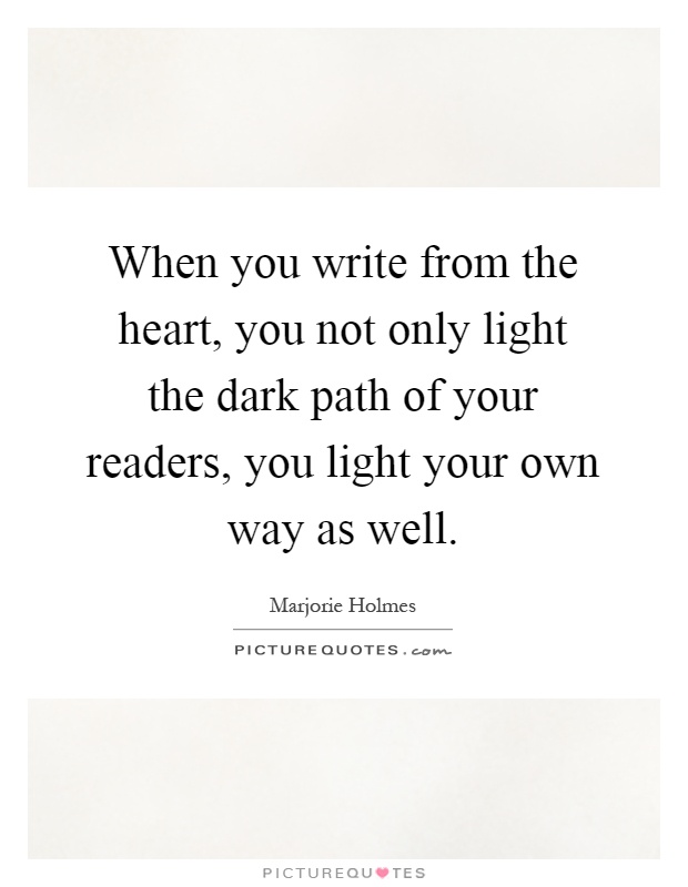 When you write from the heart, you not only light the dark path of your readers, you light your own way as well Picture Quote #1