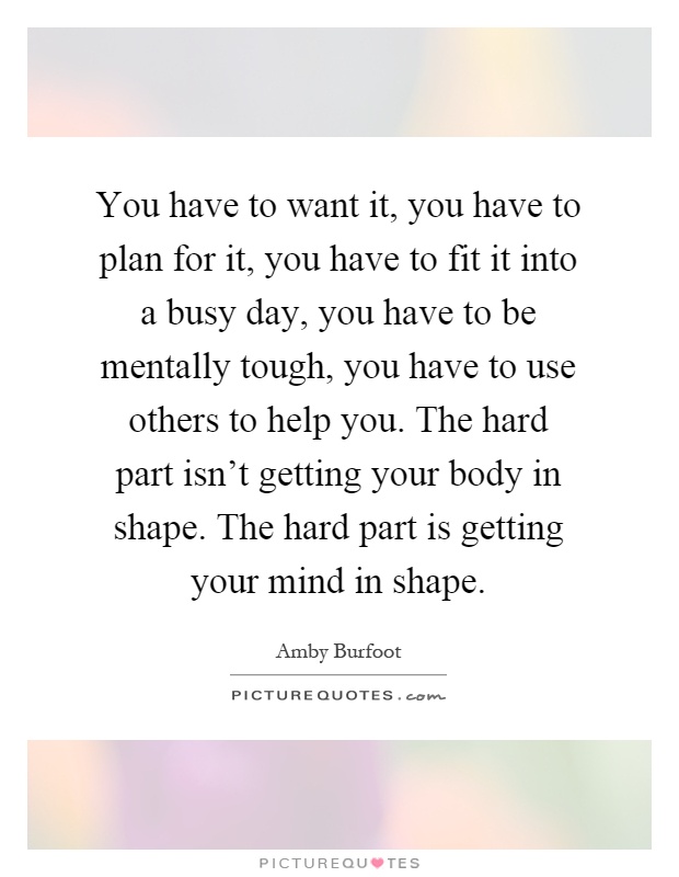 You have to want it, you have to plan for it, you have to fit it into a busy day, you have to be mentally tough, you have to use others to help you. The hard part isn't getting your body in shape. The hard part is getting your mind in shape Picture Quote #1