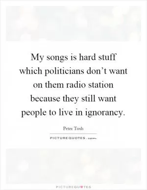 My songs is hard stuff which politicians don’t want on them radio station because they still want people to live in ignorancy Picture Quote #1