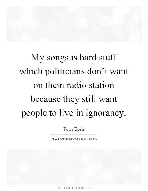 My songs is hard stuff which politicians don't want on them radio station because they still want people to live in ignorancy Picture Quote #1