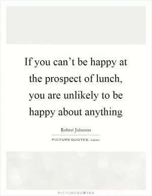 If you can’t be happy at the prospect of lunch, you are unlikely to be happy about anything Picture Quote #1