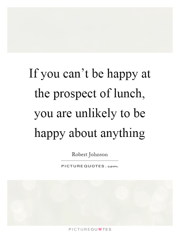 If you can't be happy at the prospect of lunch, you are unlikely to be happy about anything Picture Quote #1