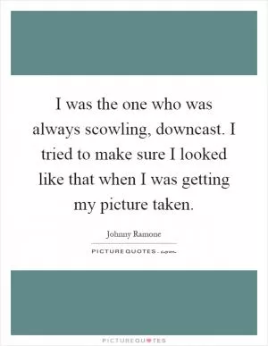 I was the one who was always scowling, downcast. I tried to make sure I looked like that when I was getting my picture taken Picture Quote #1
