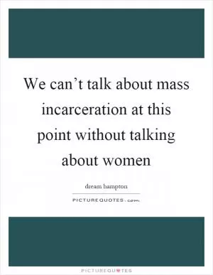 We can’t talk about mass incarceration at this point without talking about women Picture Quote #1