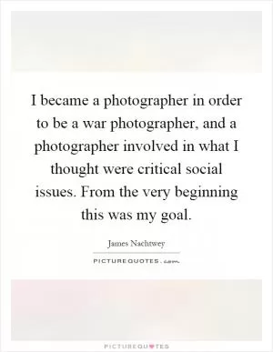 I became a photographer in order to be a war photographer, and a photographer involved in what I thought were critical social issues. From the very beginning this was my goal Picture Quote #1