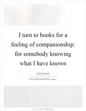 I turn to books for a feeling of companionship: for somebody knowing what I have known Picture Quote #1