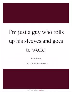 I’m just a guy who rolls up his sleeves and goes to work! Picture Quote #1