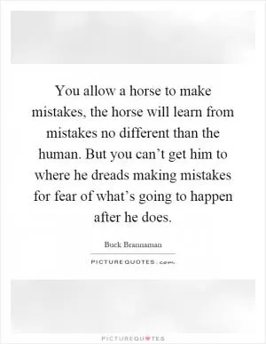 You allow a horse to make mistakes, the horse will learn from mistakes no different than the human. But you can’t get him to where he dreads making mistakes for fear of what’s going to happen after he does Picture Quote #1
