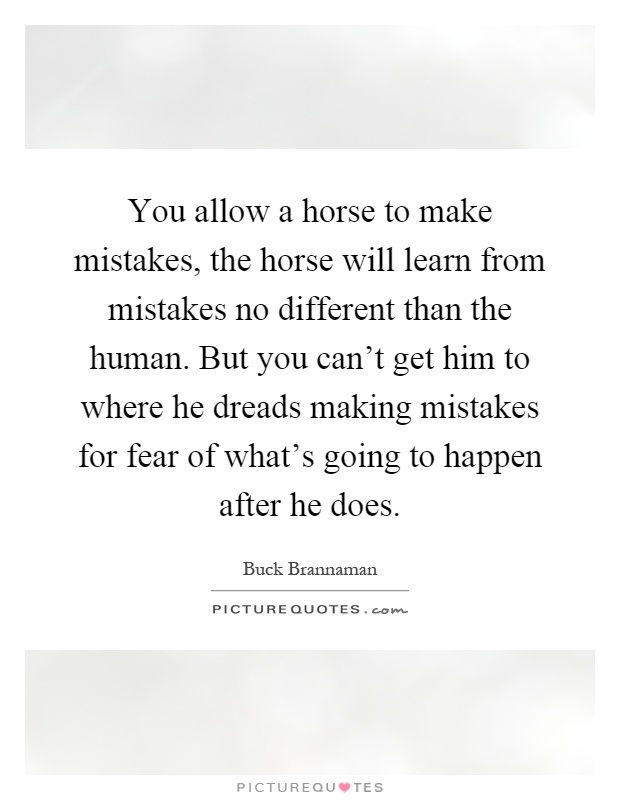 You allow a horse to make mistakes, the horse will learn from mistakes no different than the human. But you can't get him to where he dreads making mistakes for fear of what's going to happen after he does Picture Quote #1