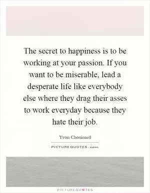 The secret to happiness is to be working at your passion. If you want to be miserable, lead a desperate life like everybody else where they drag their asses to work everyday because they hate their job Picture Quote #1