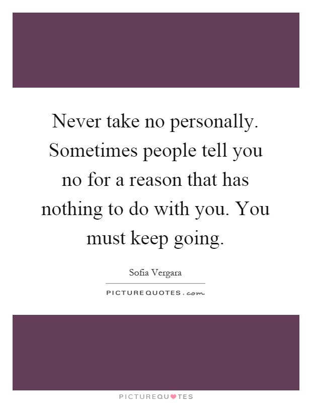 Never take no personally. Sometimes people tell you no for a reason that has nothing to do with you. You must keep going Picture Quote #1