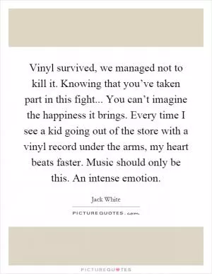 Vinyl survived, we managed not to kill it. Knowing that you’ve taken part in this fight... You can’t imagine the happiness it brings. Every time I see a kid going out of the store with a vinyl record under the arms, my heart beats faster. Music should only be this. An intense emotion Picture Quote #1
