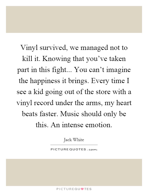 Vinyl survived, we managed not to kill it. Knowing that you've taken part in this fight... You can't imagine the happiness it brings. Every time I see a kid going out of the store with a vinyl record under the arms, my heart beats faster. Music should only be this. An intense emotion Picture Quote #1