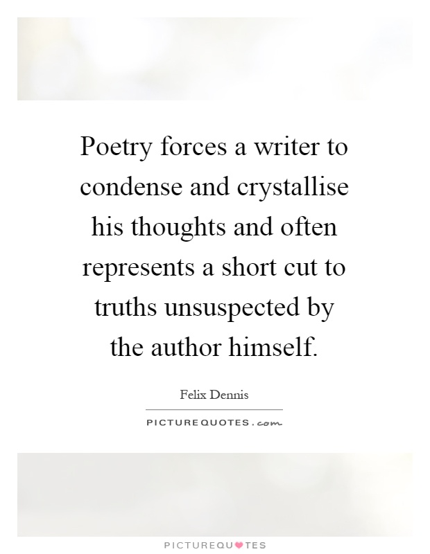 Poetry forces a writer to condense and crystallise his thoughts and often represents a short cut to truths unsuspected by the author himself Picture Quote #1