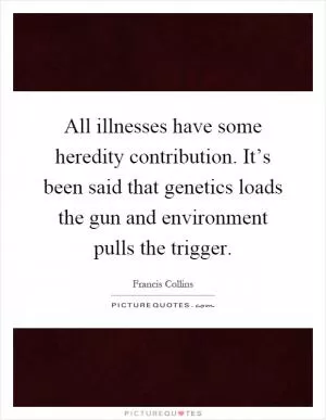All illnesses have some heredity contribution. It’s been said that genetics loads the gun and environment pulls the trigger Picture Quote #1