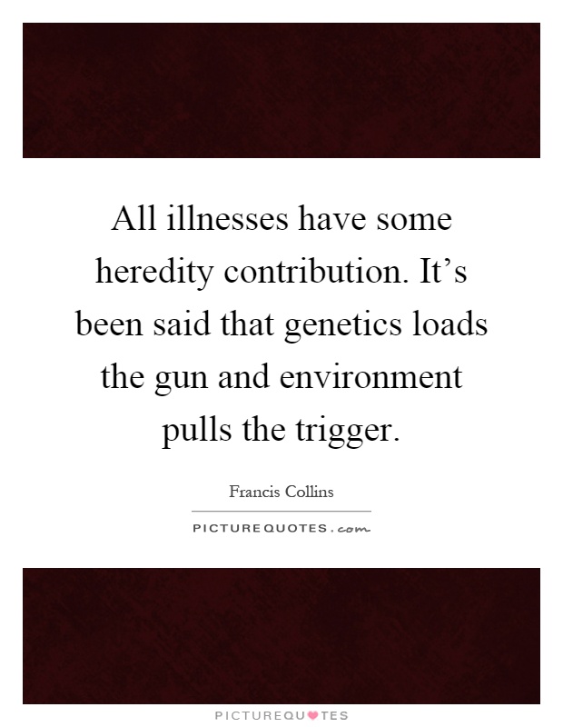 All illnesses have some heredity contribution. It's been said that genetics loads the gun and environment pulls the trigger Picture Quote #1