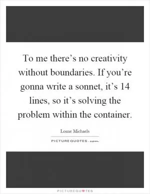 To me there’s no creativity without boundaries. If you’re gonna write a sonnet, it’s 14 lines, so it’s solving the problem within the container Picture Quote #1