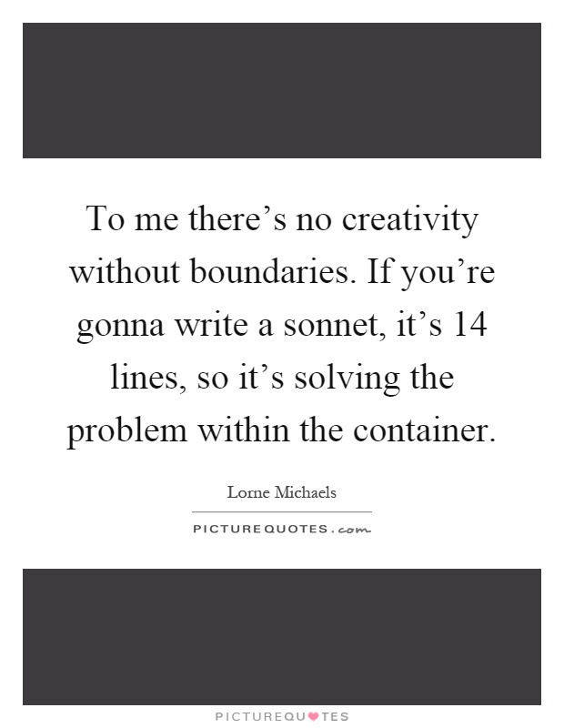 To me there's no creativity without boundaries. If you're gonna write a sonnet, it's 14 lines, so it's solving the problem within the container Picture Quote #1