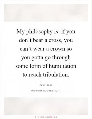 My philosophy is: if you don’t bear a cross, you can’t wear a crown so you gotta go through some form of humiliation to reach tribulation Picture Quote #1