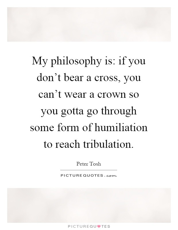My philosophy is: if you don't bear a cross, you can't wear a crown so you gotta go through some form of humiliation to reach tribulation Picture Quote #1