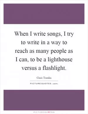 When I write songs, I try to write in a way to reach as many people as I can, to be a lighthouse versus a flashlight Picture Quote #1
