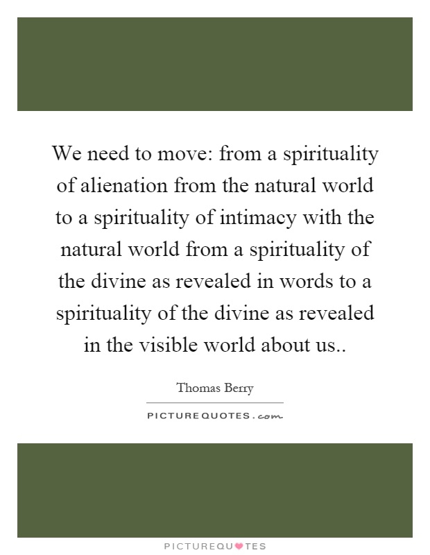 We need to move: from a spirituality of alienation from the natural world to a spirituality of intimacy with the natural world from a spirituality of the divine as revealed in words to a spirituality of the divine as revealed in the visible world about us Picture Quote #1