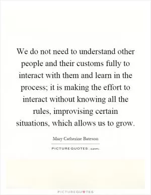 We do not need to understand other people and their customs fully to interact with them and learn in the process; it is making the effort to interact without knowing all the rules, improvising certain situations, which allows us to grow Picture Quote #1