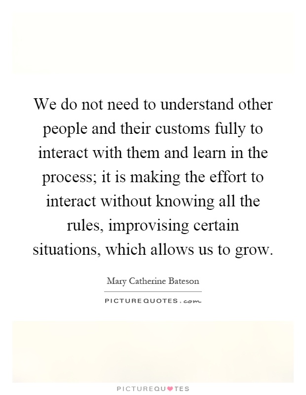 We do not need to understand other people and their customs fully to interact with them and learn in the process; it is making the effort to interact without knowing all the rules, improvising certain situations, which allows us to grow Picture Quote #1