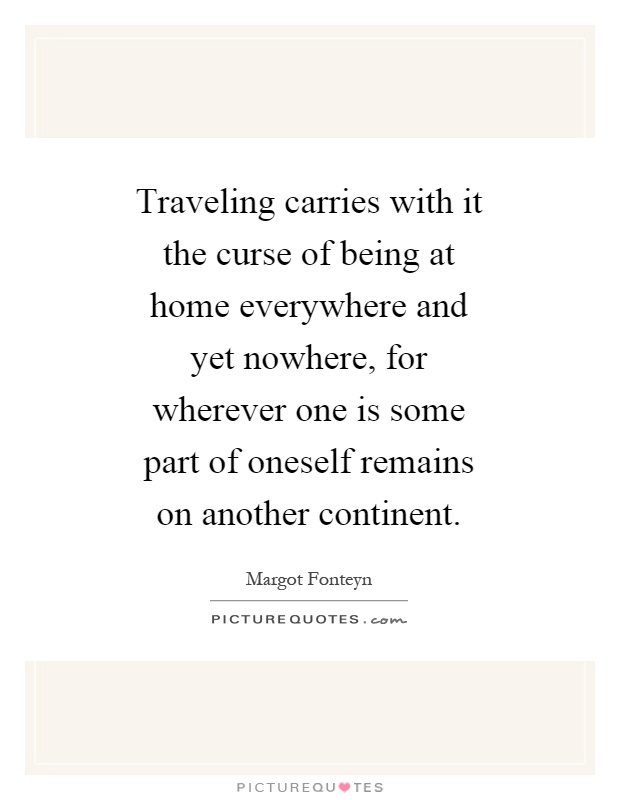 Traveling carries with it the curse of being at home everywhere and yet nowhere, for wherever one is some part of oneself remains on another continent Picture Quote #1
