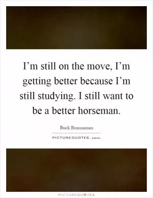 I’m still on the move, I’m getting better because I’m still studying. I still want to be a better horseman Picture Quote #1
