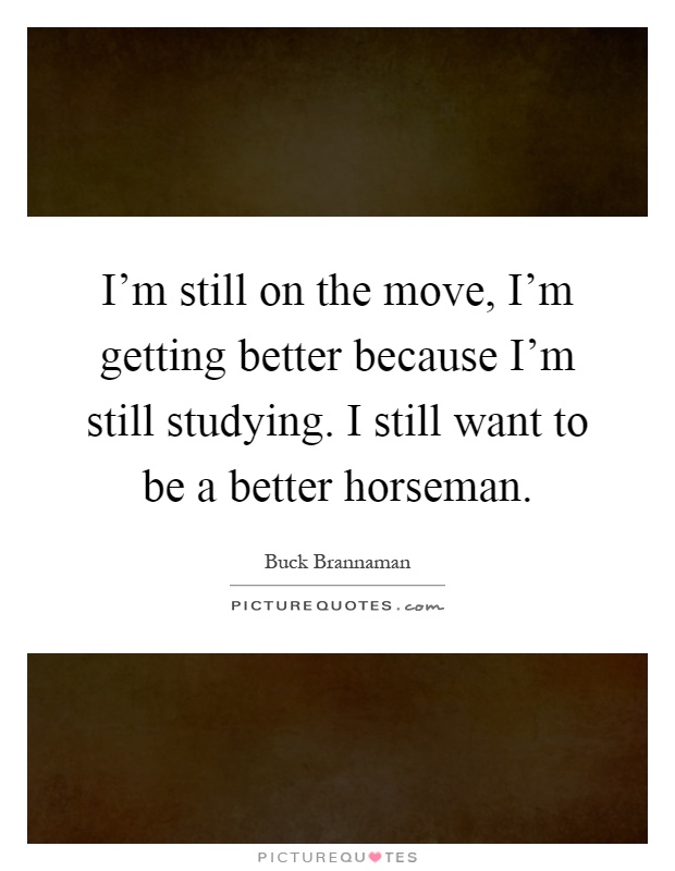 I'm still on the move, I'm getting better because I'm still studying. I still want to be a better horseman Picture Quote #1