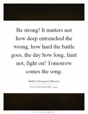 Be strong! It matters not how deep entrenched the wrong, how hard the battle goes, the day how long, faint not, fight on! Tomorrow comes the song Picture Quote #1