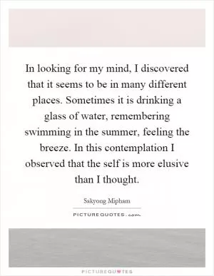 In looking for my mind, I discovered that it seems to be in many different places. Sometimes it is drinking a glass of water, remembering swimming in the summer, feeling the breeze. In this contemplation I observed that the self is more elusive than I thought Picture Quote #1