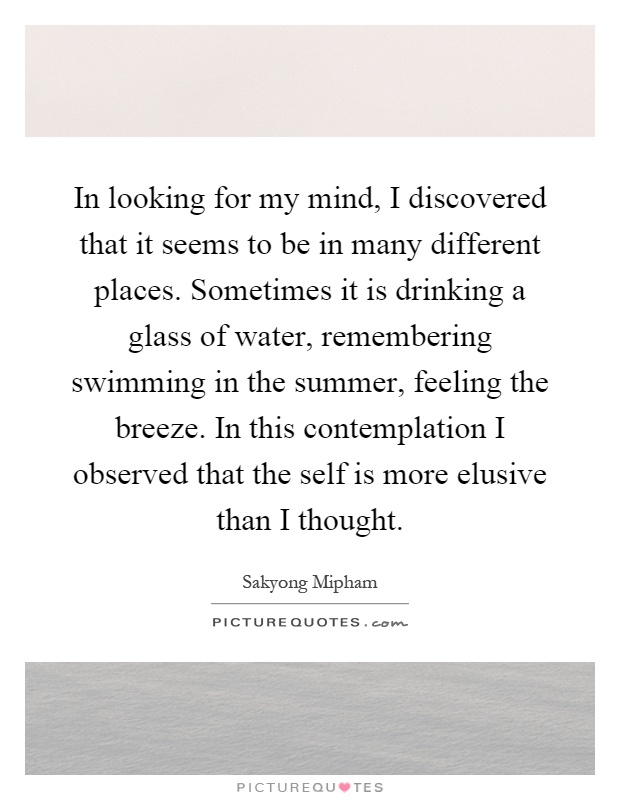 In looking for my mind, I discovered that it seems to be in many different places. Sometimes it is drinking a glass of water, remembering swimming in the summer, feeling the breeze. In this contemplation I observed that the self is more elusive than I thought Picture Quote #1