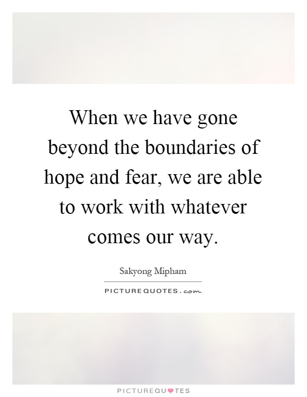 When we have gone beyond the boundaries of hope and fear, we are able to work with whatever comes our way Picture Quote #1