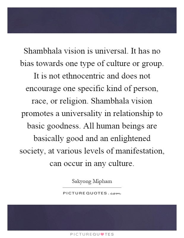 Shambhala vision is universal. It has no bias towards one type of culture or group. It is not ethnocentric and does not encourage one specific kind of person, race, or religion. Shambhala vision promotes a universality in relationship to basic goodness. All human beings are basically good and an enlightened society, at various levels of manifestation, can occur in any culture Picture Quote #1