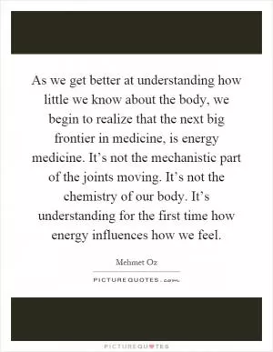 As we get better at understanding how little we know about the body, we begin to realize that the next big frontier in medicine, is energy medicine. It’s not the mechanistic part of the joints moving. It’s not the chemistry of our body. It’s understanding for the first time how energy influences how we feel Picture Quote #1